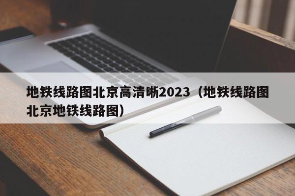 地铁线路图北京高清晰2023（地铁线路图北京地铁线路图）