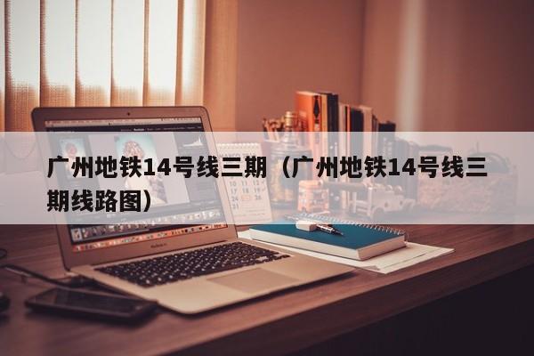 广州地铁14号线三期（广州地铁14号线三期线路图）