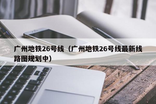 广州地铁26号线（广州地铁26号线最新线路图规划中）