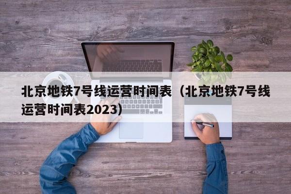 北京地铁7号线运营时间表（北京地铁7号线运营时间表2023）