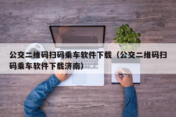 公交二维码扫码乘车软件下载（公交二维码扫码乘车软件下载济南）