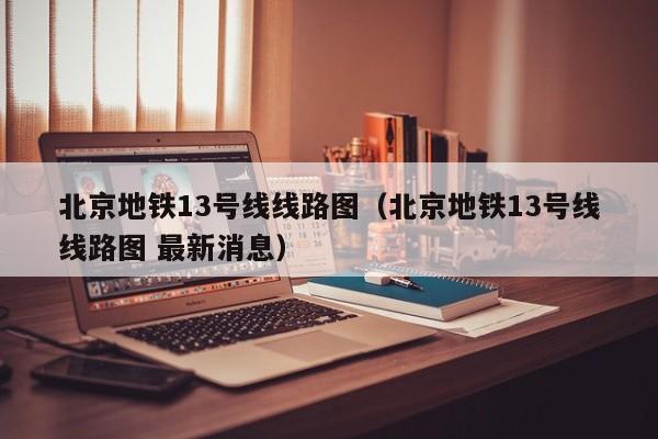 北京地铁13号线线路图（北京地铁13号线线路图 最新消息）