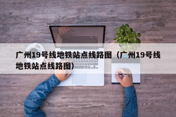 广州19号线地铁站点线路图（广州19号线地铁站点线路图）