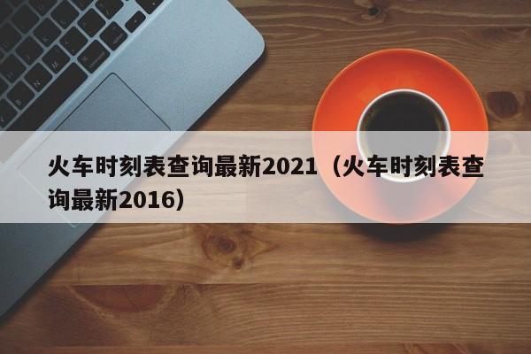 火车时刻表查询最新2021（火车时刻表查询最新2016）