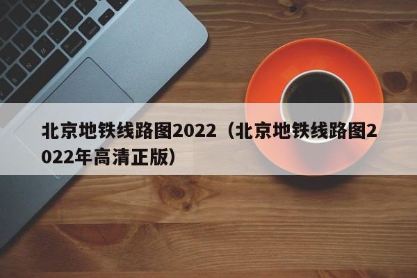 北京地铁线路图2022（北京地铁线路图2022年高清正版）