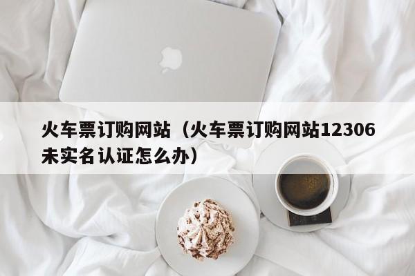 火车票订购网站（火车票订购网站12306未实名认证怎么办）