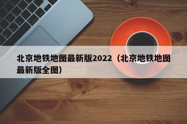 北京地铁地图最新版2022（北京地铁地图最新版全图）