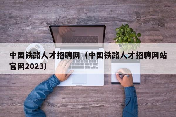 中国铁路人才招聘网（中国铁路人才招聘网站官网2023）