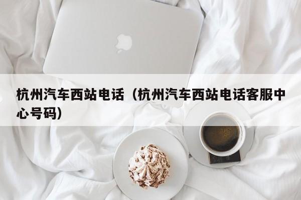 杭州汽车西站电话（杭州汽车西站电话客服中心号码）