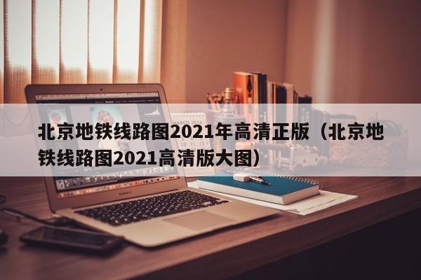 北京地铁线路图2021年高清正版（北京地铁线路图2021高清版大图）