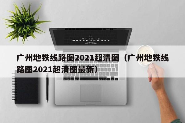 广州地铁线路图2021超清图（广州地铁线路图2021超清图最新）