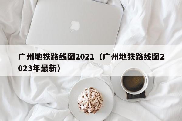 广州地铁路线图2021（广州地铁路线图2023年最新）