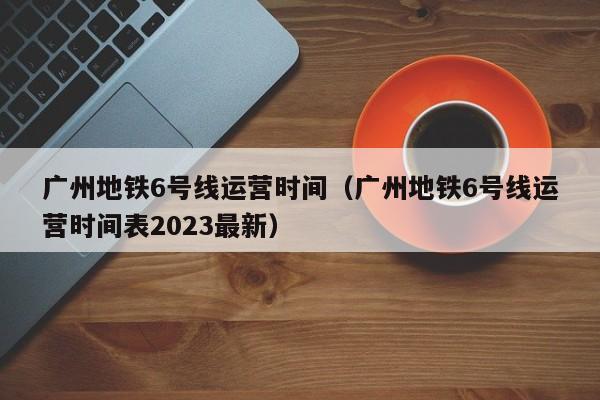 广州地铁6号线运营时间（广州地铁6号线运营时间表2023最新）