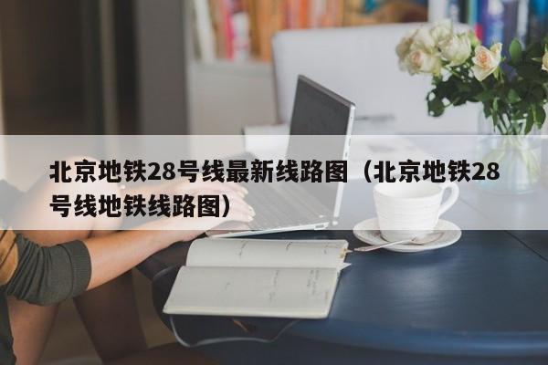 北京地铁28号线最新线路图（北京地铁28号线地铁线路图）