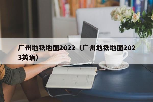 广州地铁地图2022（广州地铁地图2023英语）