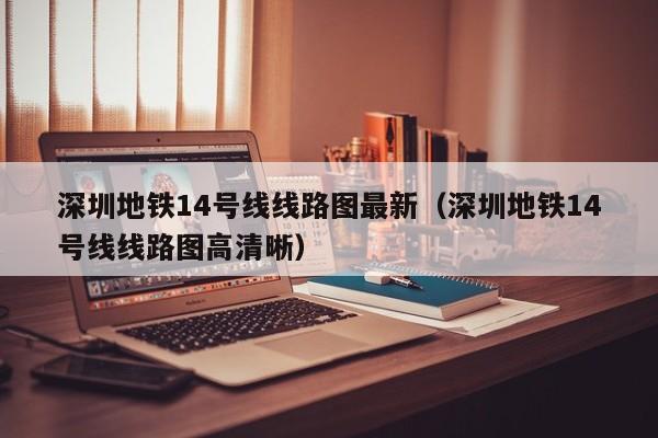 深圳地铁14号线线路图最新（深圳地铁14号线线路图高清晰）