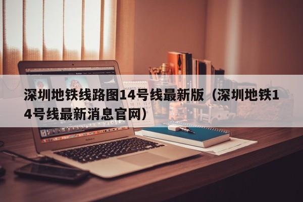 深圳地铁线路图14号线最新版（深圳地铁14号线最新消息官网）