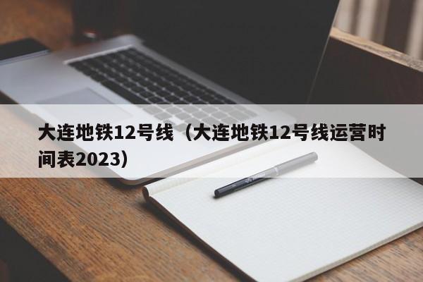 大连地铁12号线（大连地铁12号线运营时间表2023）