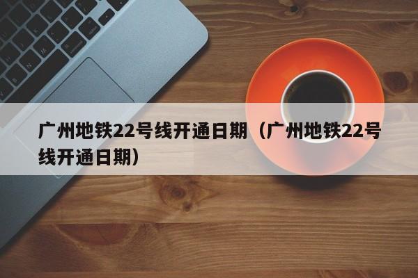 广州地铁22号线开通日期（广州地铁22号线开通日期）