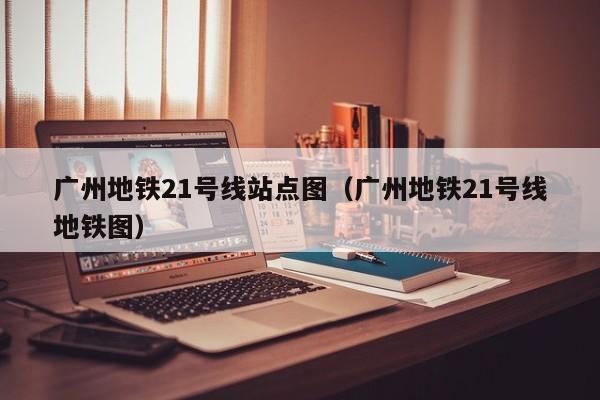 广州地铁21号线站点图（广州地铁21号线地铁图）