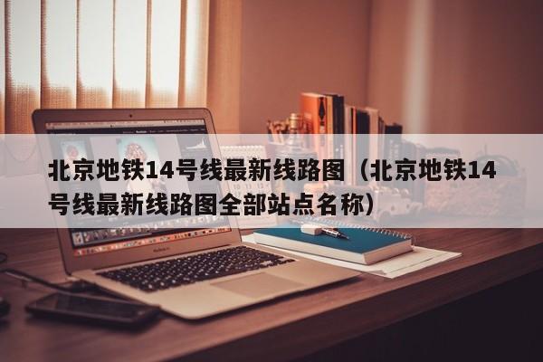 北京地铁14号线最新线路图（北京地铁14号线最新线路图全部站点名称）