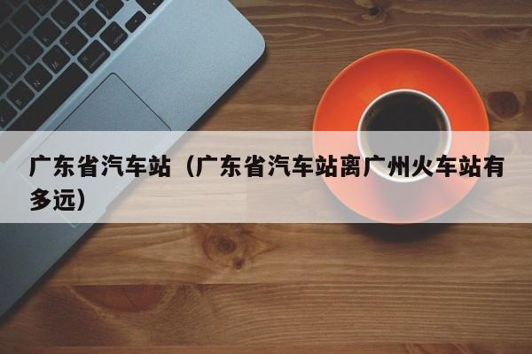 广东省汽车站（广东省汽车站离广州火车站有多远）