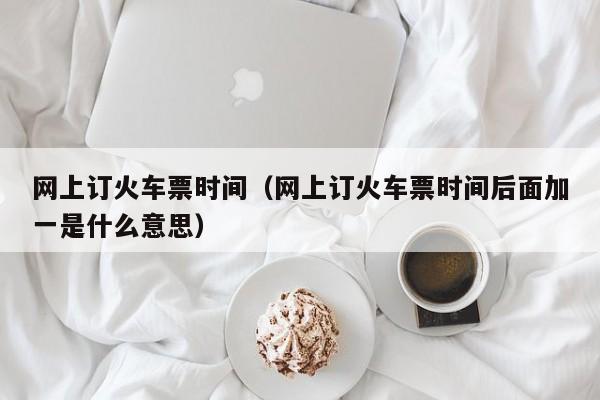 网上订火车票时间（网上订火车票时间后面加一是什么意思）