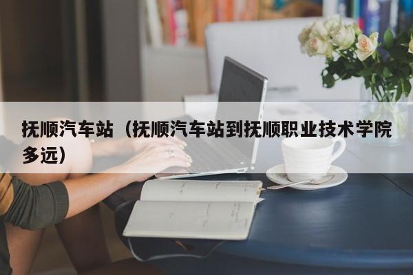 抚顺汽车站（抚顺汽车站到抚顺职业技术学院多远）