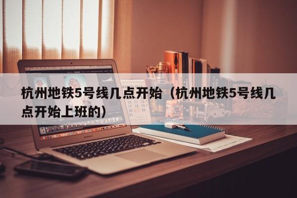 杭州地铁5号线几点开始（杭州地铁5号线几点开始上班的）