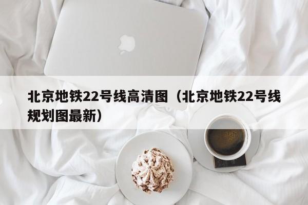 北京地铁22号线高清图（北京地铁22号线规划图最新）