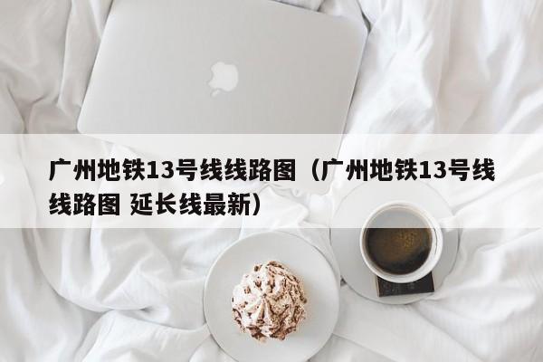 广州地铁13号线线路图（广州地铁13号线线路图 延长线最新）