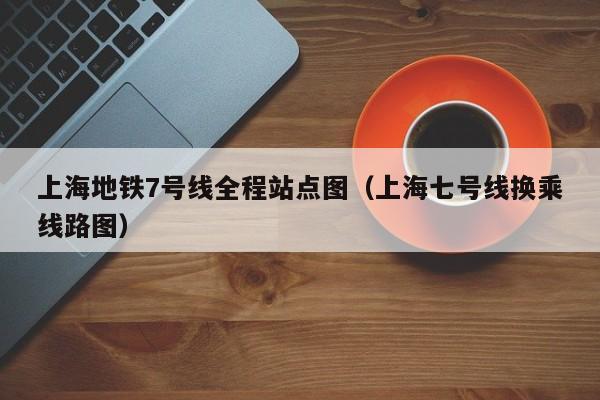 上海地铁7号线全程站点图（上海七号线换乘线路图）