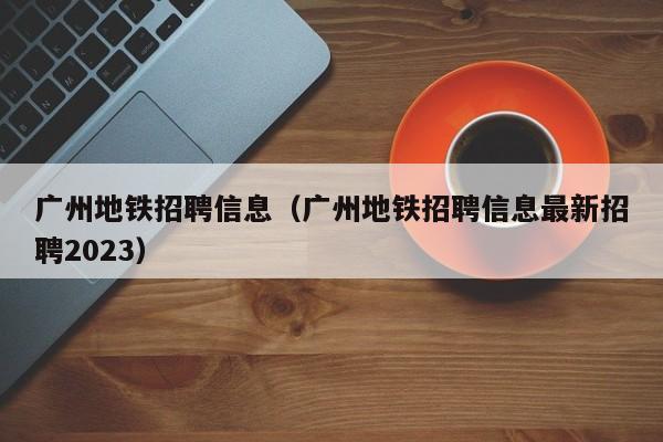 广州地铁招聘信息（广州地铁招聘信息最新招聘2023）