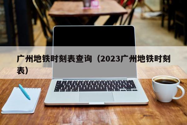 广州地铁时刻表查询（2023广州地铁时刻表）