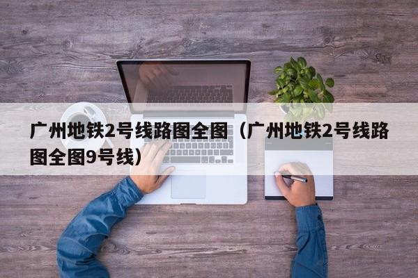 广州地铁2号线路图全图（广州地铁2号线路图全图9号线）