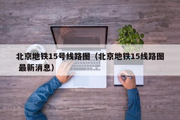 北京地铁15号线路图（北京地铁15线路图 最新消息）