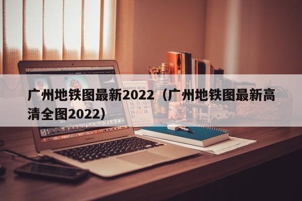 广州地铁图最新2022（广州地铁图最新高清全图2022）