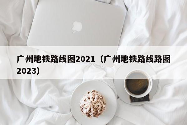 广州地铁路线图2021（广州地铁路线路图2023）