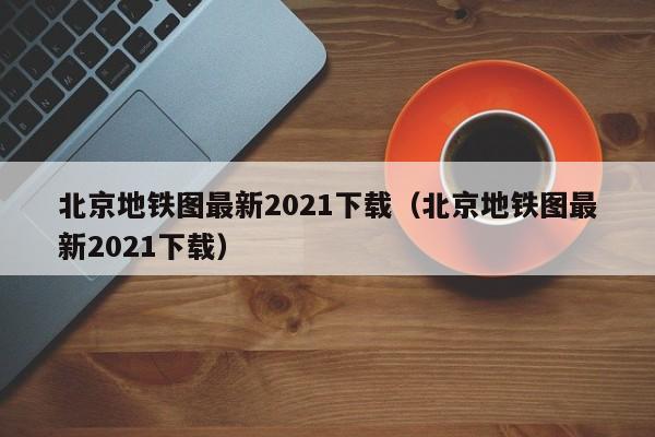 北京地铁图最新2021下载（北京地铁图最新2021下载）