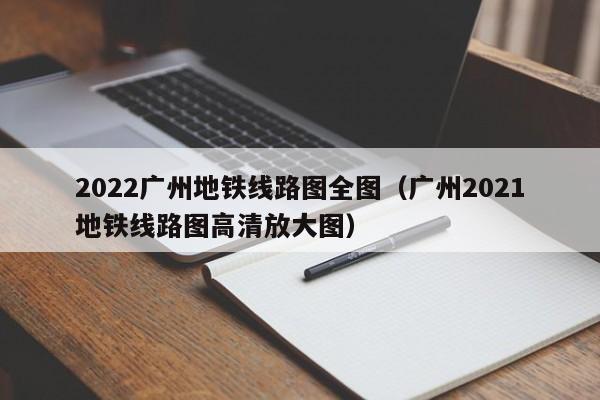 2022广州地铁线路图全图（广州2021地铁线路图高清放大图）