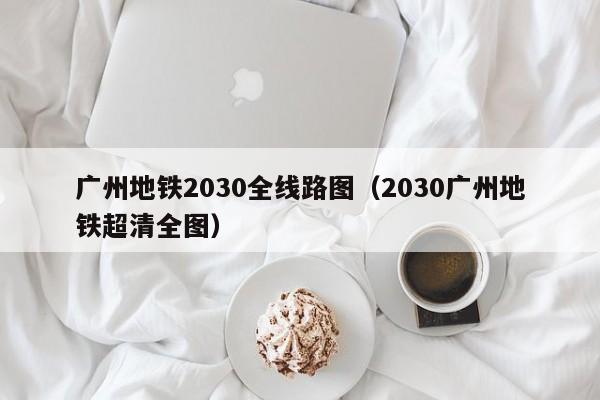 广州地铁2030全线路图（2030广州地铁超清全图）