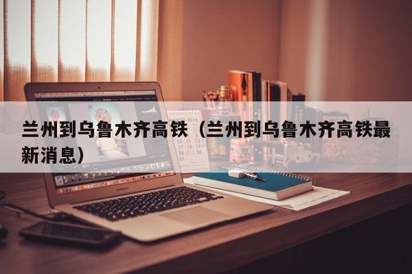 兰州到乌鲁木齐高铁（兰州到乌鲁木齐高铁最新消息）