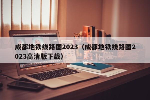 成都地铁线路图2023（成都地铁线路图2023高清版下载）