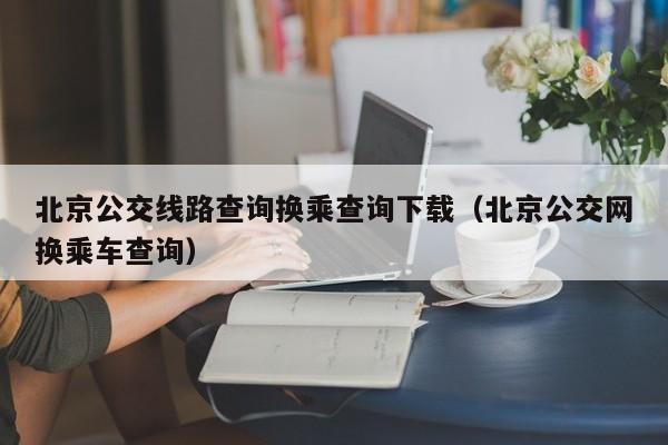 北京公交线路查询换乘查询下载（北京公交网换乘车查询）