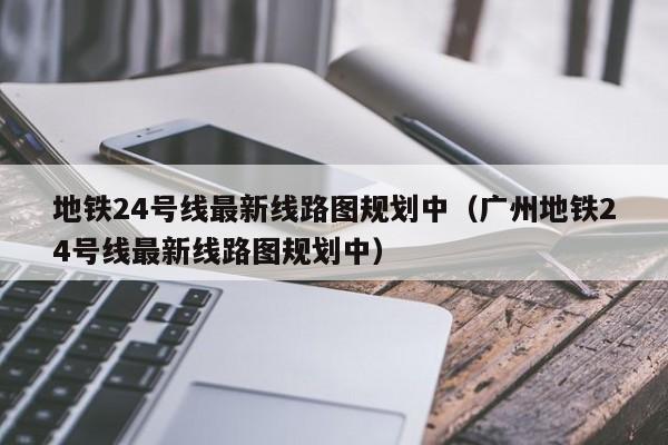 地铁24号线最新线路图规划中（广州地铁24号线最新线路图规划中）