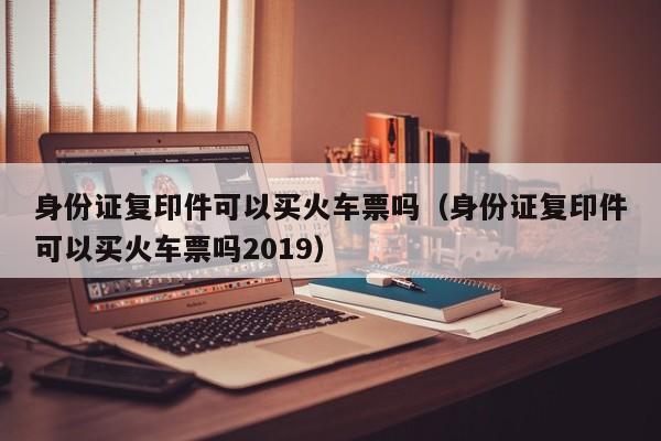 身份证复印件可以买火车票吗（身份证复印件可以买火车票吗2019）