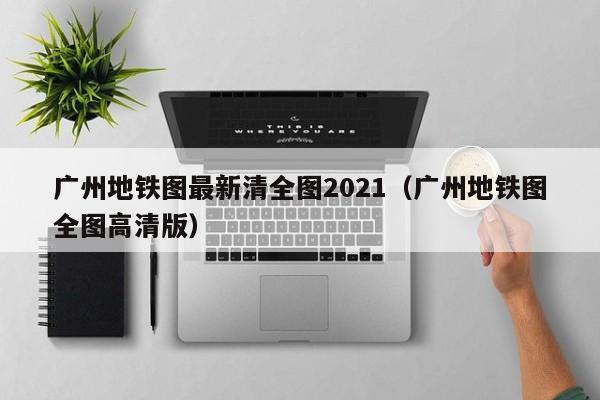 广州地铁图最新清全图2021（广州地铁图全图高清版）