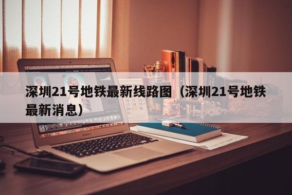 深圳21号地铁最新线路图（深圳21号地铁最新消息）