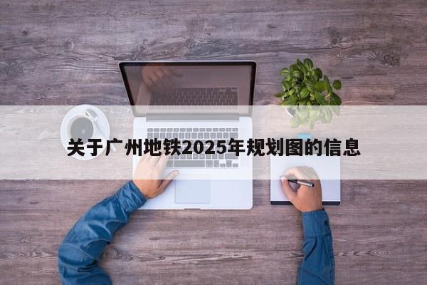 关于广州地铁2025年规划图的信息