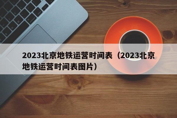 2023北京地铁运营时间表（2023北京地铁运营时间表图片）